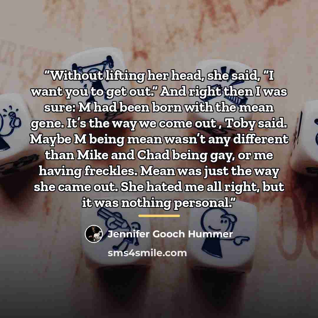 “Without lifting her head, she said, “I want you to get out.” And right then I was sure: M had been born with the mean gene. It’s the way we come out , Toby said. Maybe M being mean wasn’t any different than Mike and Chad being gay, or me having freckles. Mean was just the way she came out. She…” quote by Jennifer Gooch Hummer