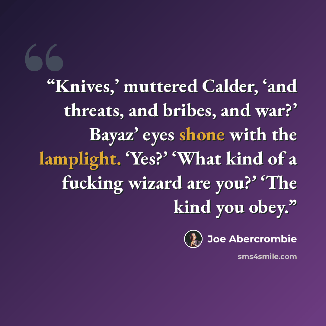 “Knives,’ muttered Calder, ‘and threats, and bribes, and war?’ Bayaz’ eyes shone with the lamplight. ‘Yes?’ ‘What kind of a fucking wizard are you?’ ‘The kind you obey.” quote by Joe Abercrombie