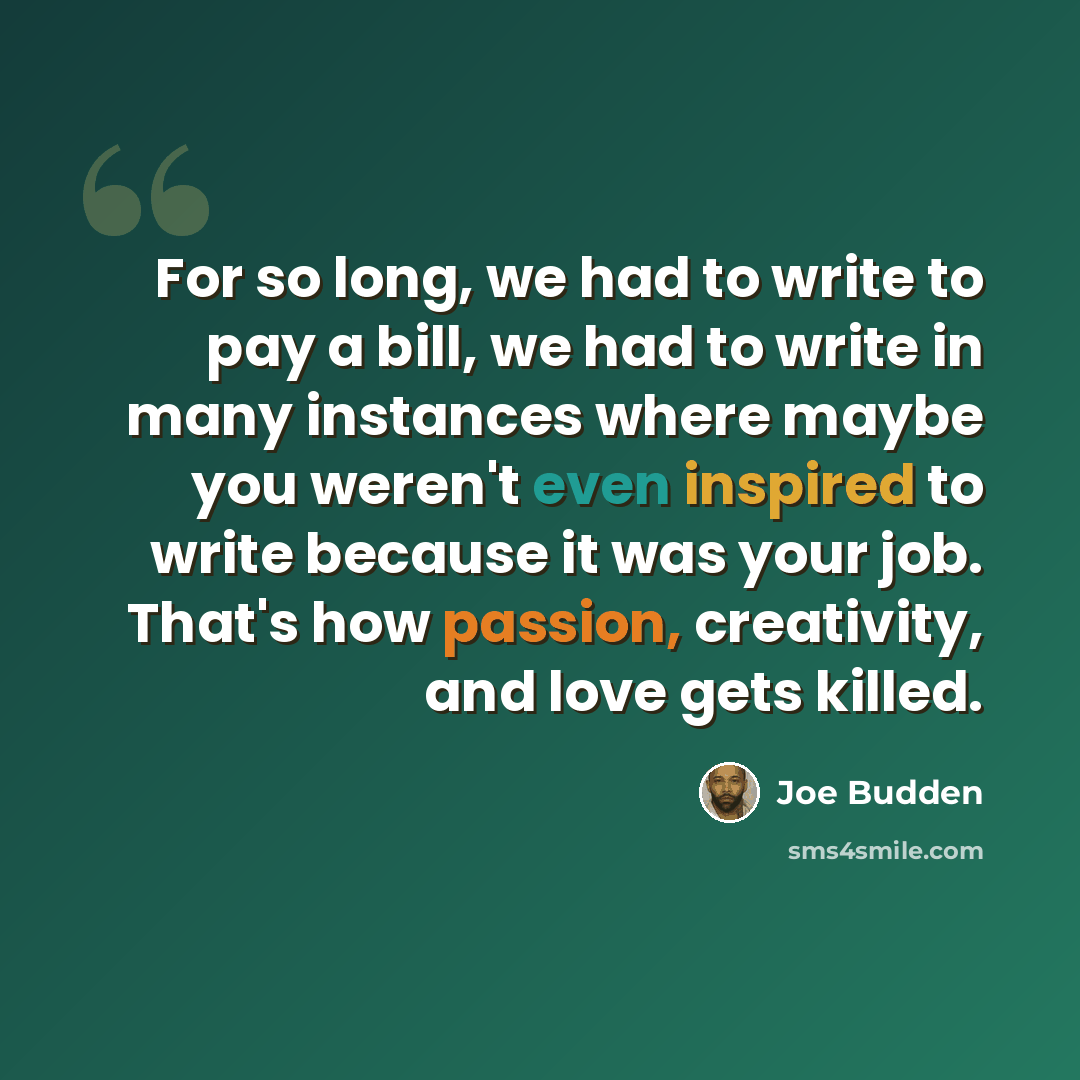“For so long, we had to write to pay a bill, we had to write in many instances where maybe you weren't even inspired to write because it was your job. That's how passion, creativity, and love gets killed.” quote by Joe Budden