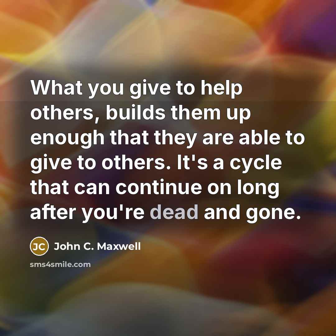“What you give to help others, builds them up enough that they are able to give to others. It's a cycle that can continue on long after you're dead and gone.” quote by John C. Maxwell