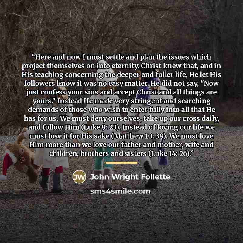 “Here and now I must settle and plan the issues which project themselves on into eternity. Christ knew that, and in His teaching concerning the deeper and fuller life, He let His followers know it was no easy matter. He did not say, "Now just confess your sins and accept Christ and all things are…” quote by John Wright Follette
