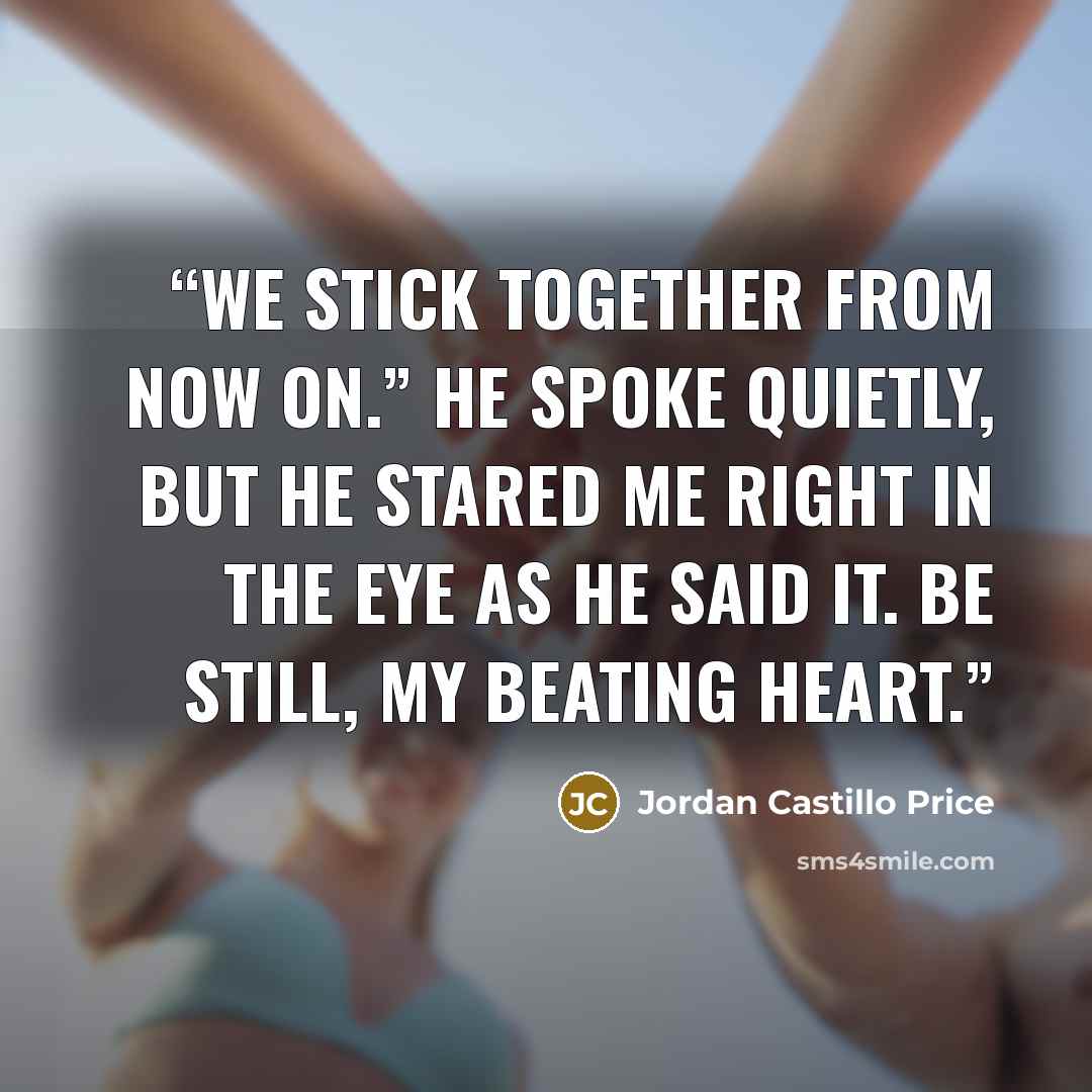 “We stick together from now on.” He spoke quietly, but he stared me right in the eye as he said it. Be still, my beating heart.” quote by Jordan Castillo Price