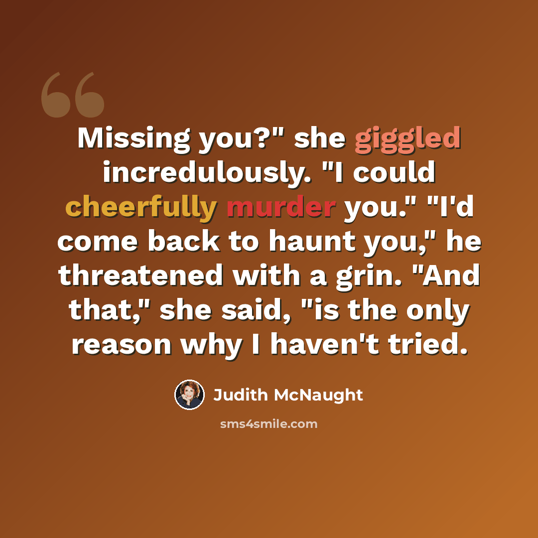 “Missing you?" she giggled incredulously. "I could cheerfully murder you." "I'd come back to haunt you," he threatened with a grin. "And that," she said, "is the only reason why I haven't tried.” quote by Judith McNaught