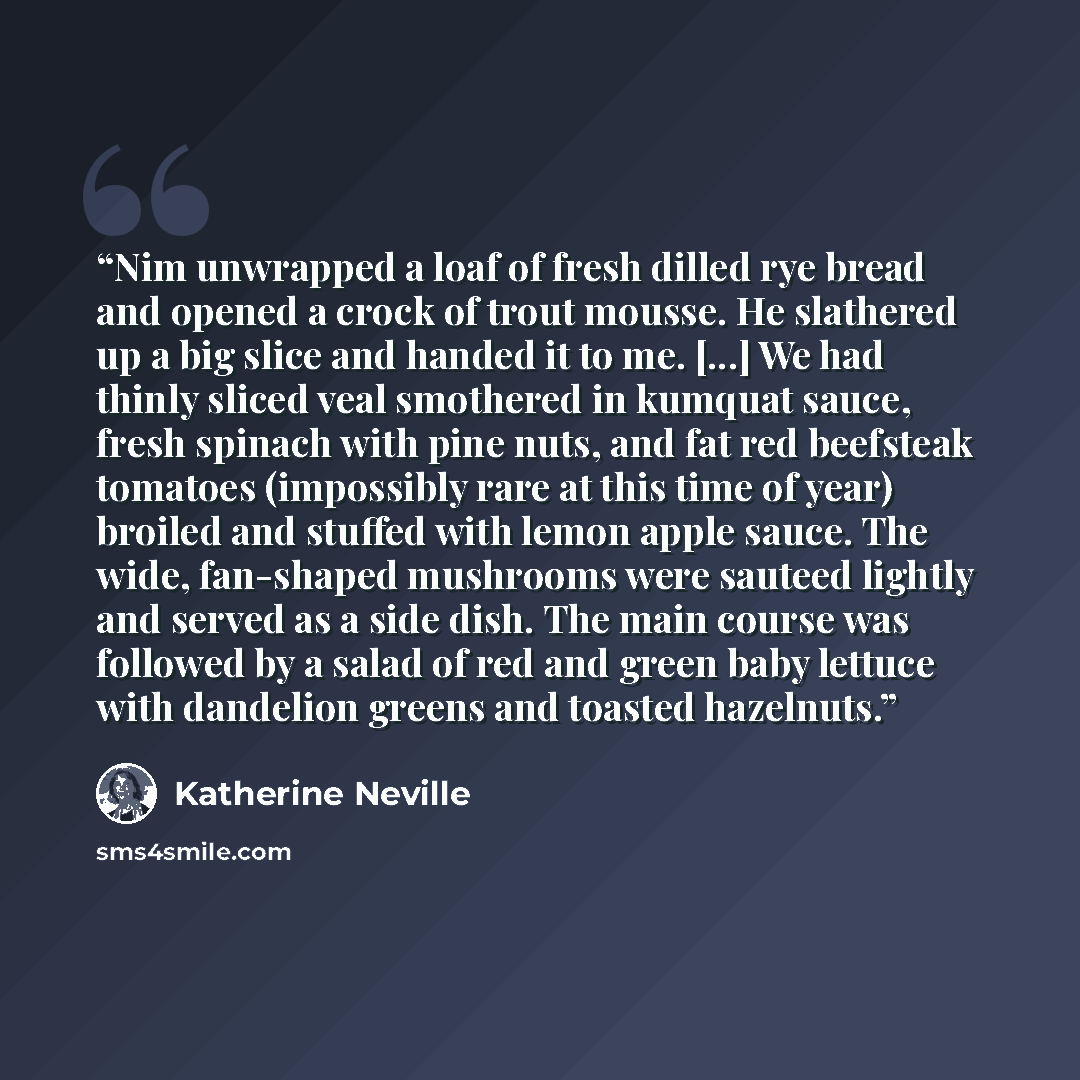 “Nim unwrapped a loaf of fresh dilled rye bread and opened a crock of trout mousse. He slathered up a big slice and handed it to me. [...] We had thinly sliced veal smothered in kumquat sauce, fresh spinach with pine nuts, and fat red beefsteak tomatoes (impossibly rare at this time of year)…” quote by Katherine Neville