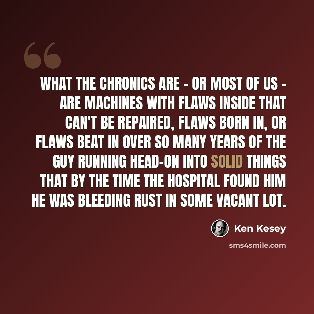 “What the Chronics are - or most of us - are machines with flaws inside that can't be repaired, flaws born in, or flaws beat in over so many years of the guy running head-on into solid things that by the time the hospital found him he was bleeding rust in some vacant lot.” quote by Ken Kesey