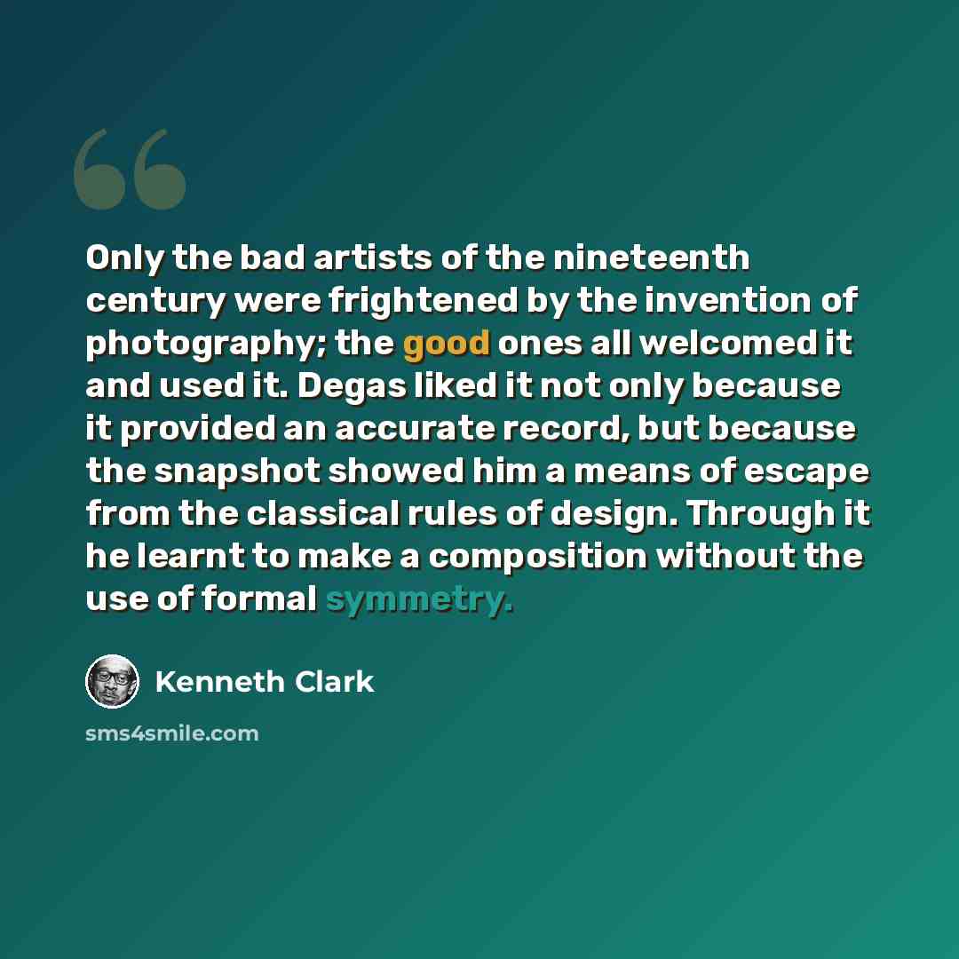“Only the bad artists of the nineteenth century were frightened by the invention of photography; the good ones all welcomed it and used it. Degas liked it not only because it provided an accurate record, but because the snapshot showed him a means of escape from the classical rules of design…” quote by Kenneth Clark