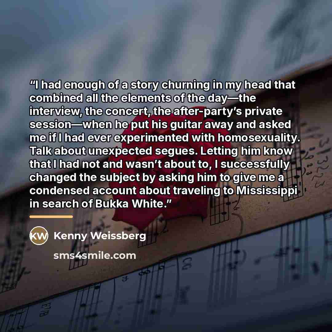 “I had enough of a story churning in my head that combined all the elements of the day—the interview, the concert, the after-party’s private session—when he put his guitar away and asked me if I had ever experimented with homosexuality. Talk about unexpected segues. Letting him know that I had not…” quote by Kenny Weissberg