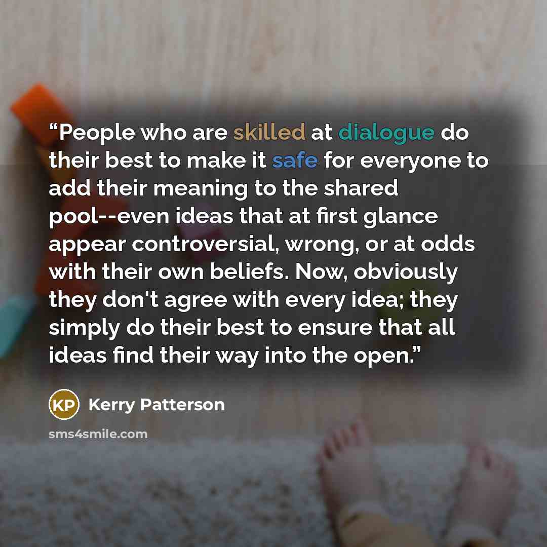 “People who are skilled at dialogue do their best to make it safe for everyone to add their meaning to the shared pool--even ideas that at first glance appear controversial, wrong, or at odds with their own beliefs. Now, obviously they don't agree with every idea; they simply do their best to…” quote by Kerry Patterson