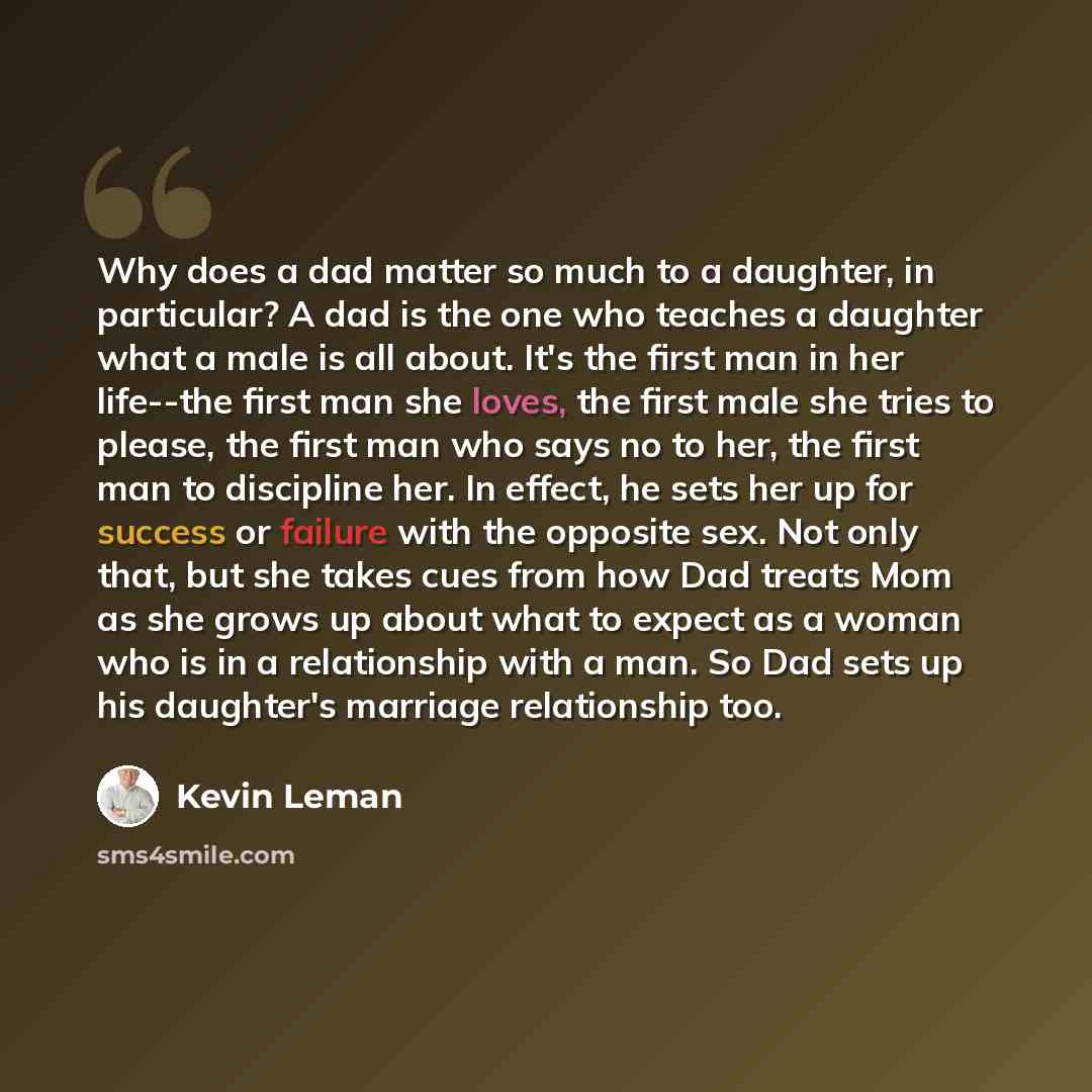 “Why does a dad matter so much to a daughter, in particular? A dad is the one who teaches a daughter what a male is all about. It's the first man in her life--the first man she loves, the first male she tries to please, the first man who says no to her, the first man to discipline her. In effect…” quote by Kevin Leman