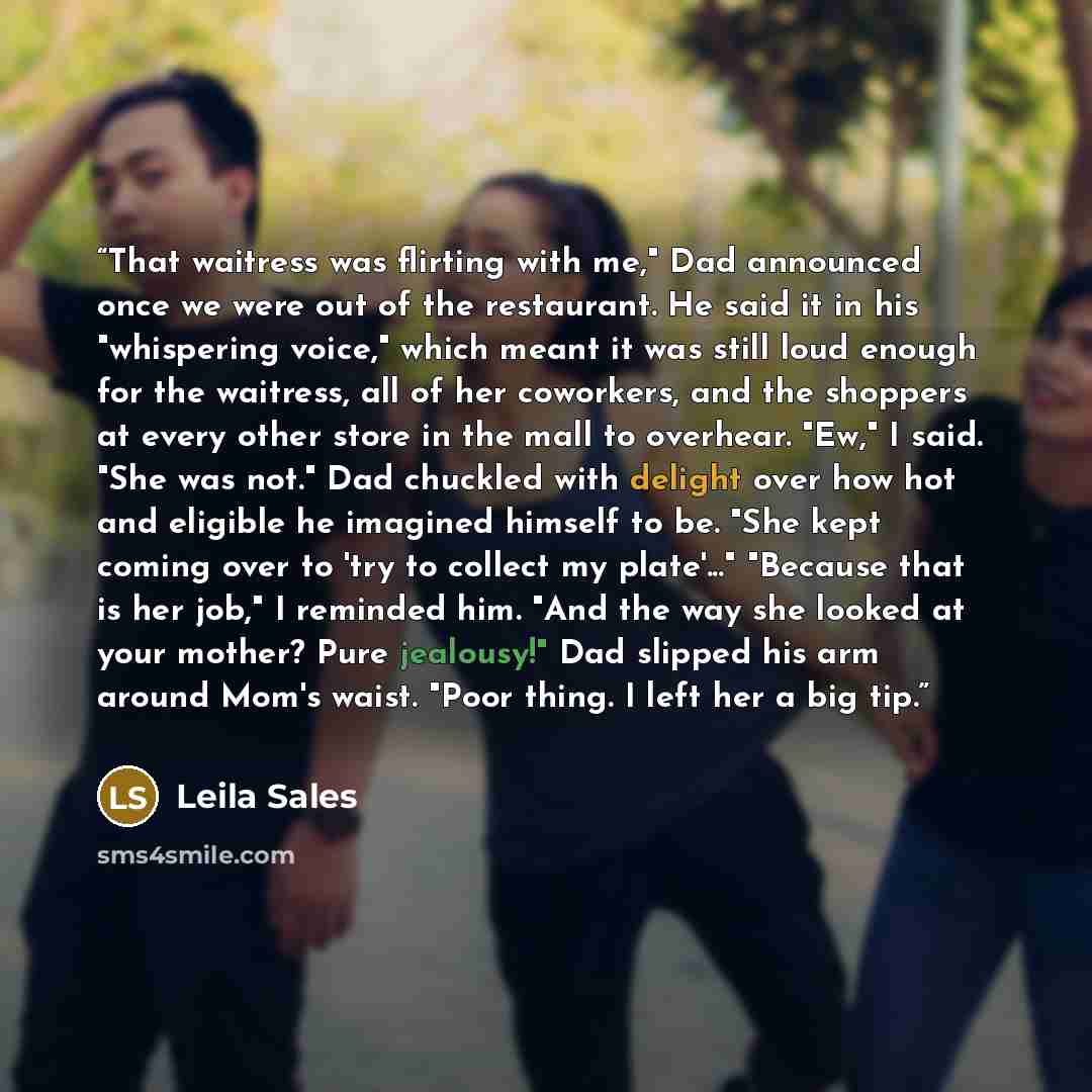 “That waitress was flirting with me," Dad announced once we were out of the restaurant. He said it in his "whispering voice," which meant it was still loud enough for the waitress, all of her coworkers, and the shoppers at every other store in the mall to overhear. "Ew," I said. "She was not." Dad…” quote by Leila Sales