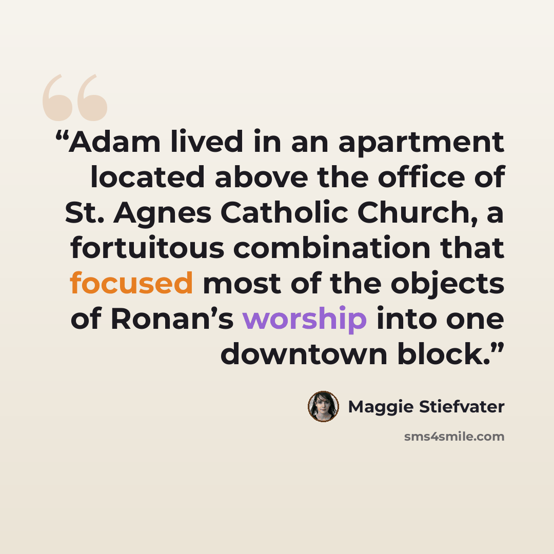 “Adam lived in an apartment located above the office of St. Agnes Catholic Church, a fortuitous combination that focused most of the objects of Ronan’s worship into one downtown block.” quote by Maggie Stiefvater