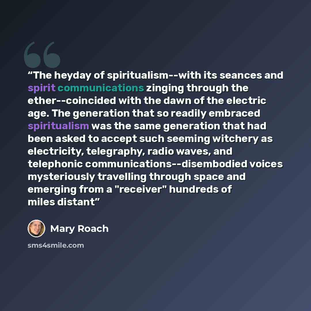 “The heyday of spiritualism--with its seances and spirit communications zinging through the ether--coincided with the dawn of the electric age. The generation that so readily embraced spiritualism was the same generation that had been asked to accept such seeming witchery as electricity…” quote by Mary Roach