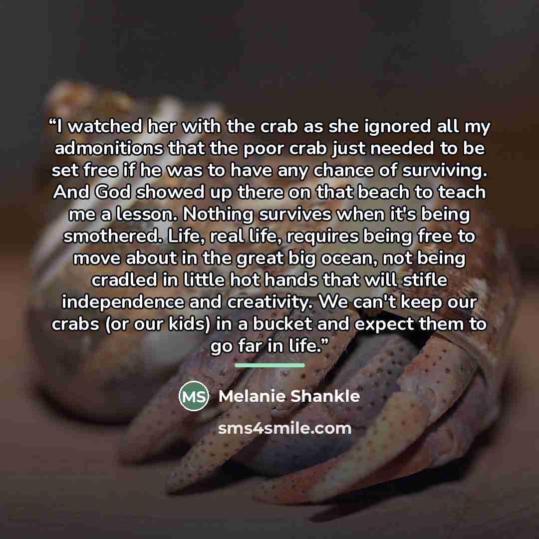 “I watched her with the crab as she ignored all my admonitions that the poor crab just needed to be set free if he was to have any chance of surviving. And God showed up there on that beach to teach me a lesson. Nothing survives when it's being smothered. Life, real life, requires being free to…” quote by Melanie Shankle