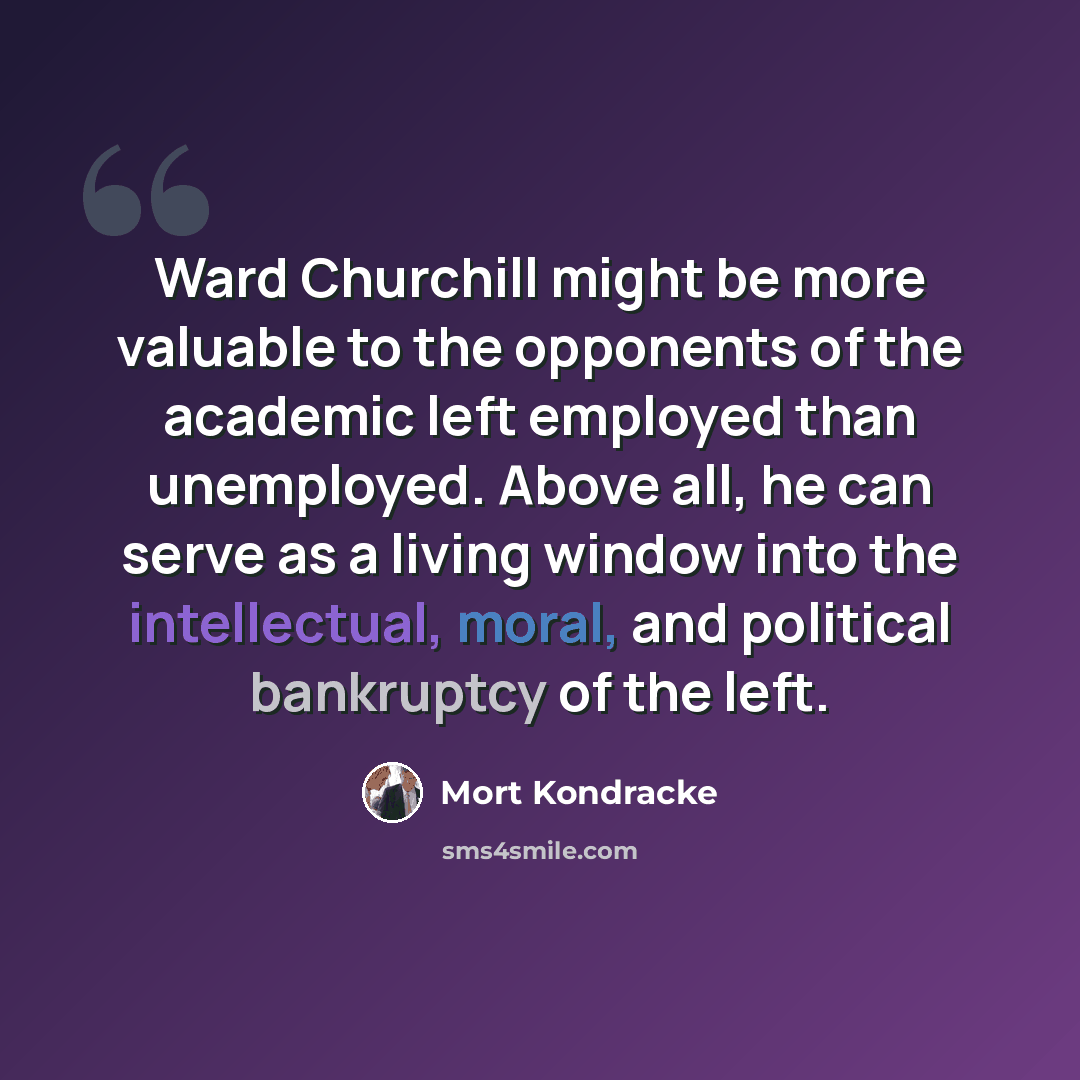 “Ward Churchill might be more valuable to the opponents of the academic left employed than unemployed. Above all, he can serve as a living window into the intellectual, moral, and political bankruptcy of the left.” quote by Mort Kondracke