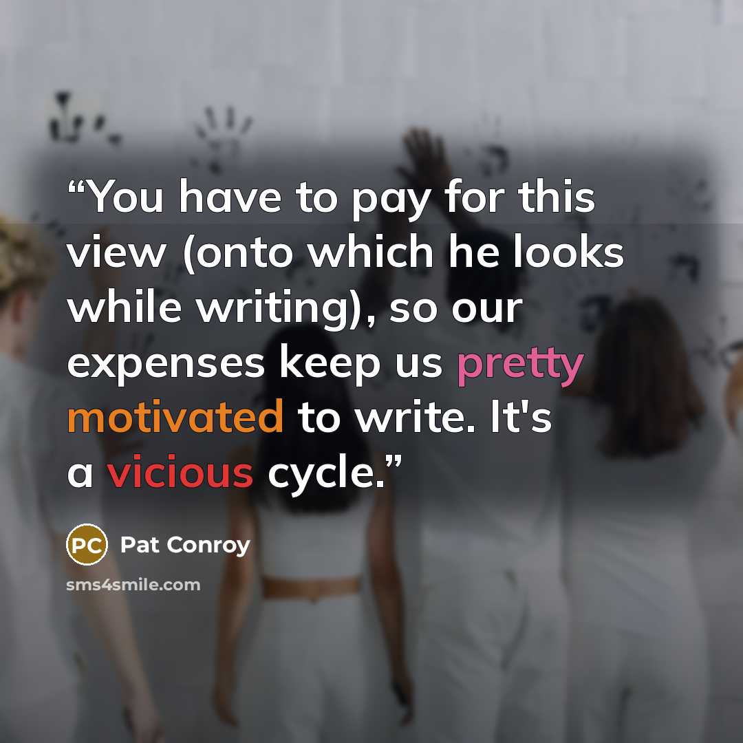 “You have to pay for this view (onto which he looks while writing), so our expenses keep us pretty motivated to write. It's a vicious cycle.” quote by Pat Conroy
