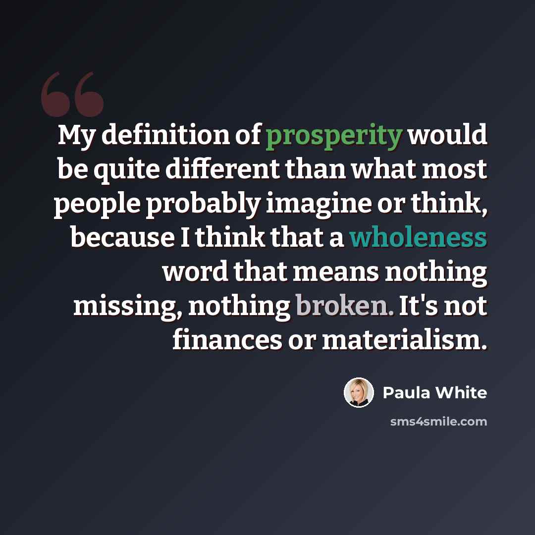 “My definition of prosperity would be quite different than what most people probably imagine or think, because I think that a wholeness word that means nothing missing, nothing broken. It's not finances or materialism.” quote by Paula White