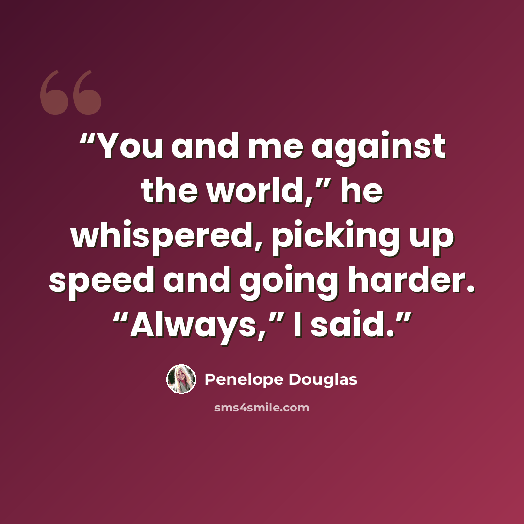 “You and me against the world,” he whispered, picking up speed and going harder. “Always,” I said.” quote by Penelope Douglas