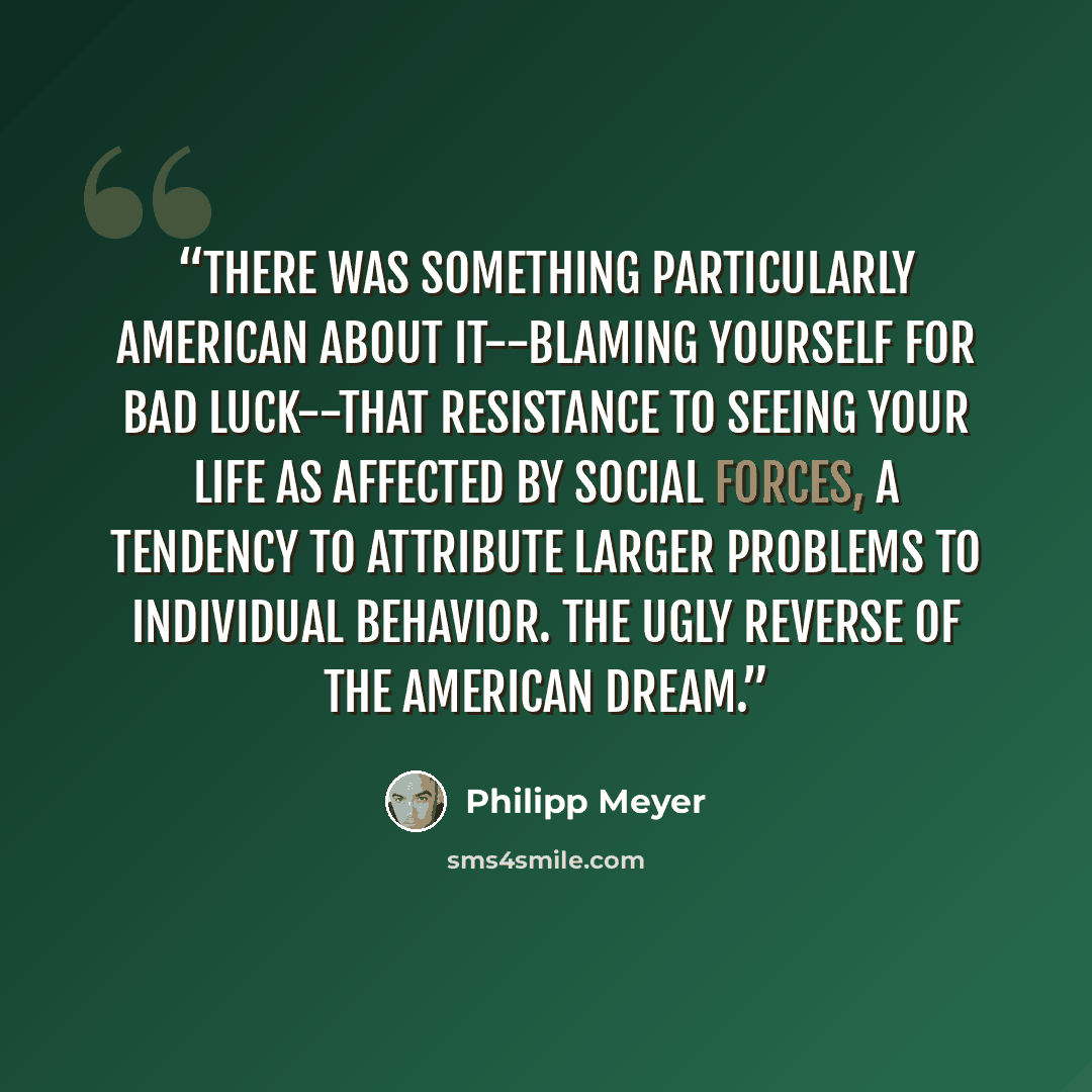 “There was something particularly American about it--blaming yourself for bad luck--that resistance to seeing your life as affected by social forces, a tendency to attribute larger problems to individual behavior. The ugly reverse of the American Dream.” quote by Philipp Meyer