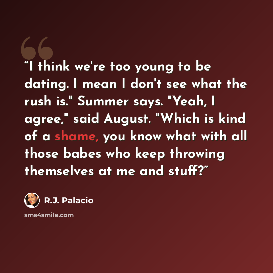 “I think we're too young to be dating. I mean I don't see what the rush is." Summer says. "Yeah, I agree," said August. "Which is kind of a shame, you know what with all those babes who keep throwing themselves at me and stuff?” quote by R.J. Palacio
