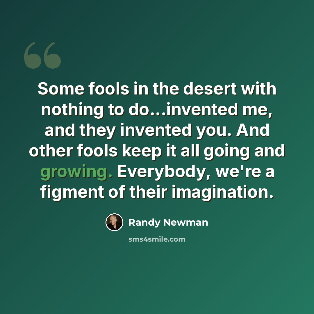 “Some fools in the desert with nothing to do...invented me, and they invented you. And other fools keep it all going and growing. Everybody, we're a figment of their imagination.” quote by Randy Newman