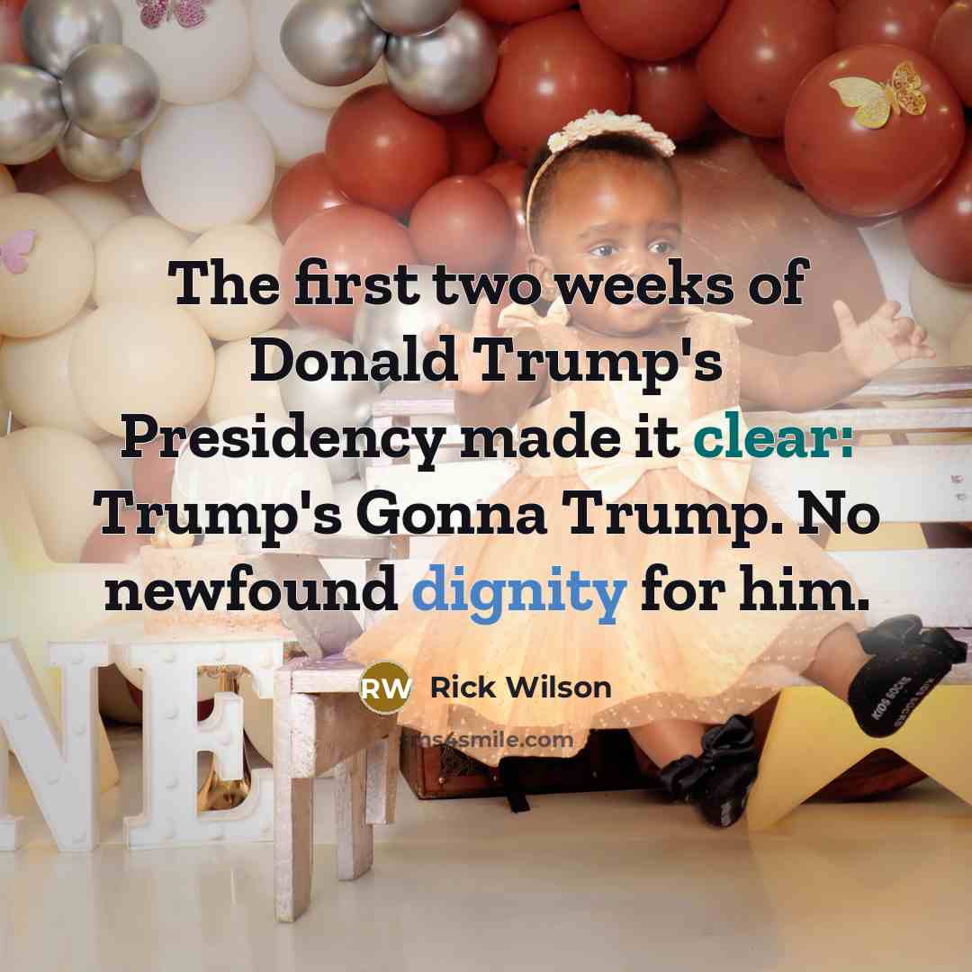“The first two weeks of Donald Trump's Presidency made it clear: Trump's Gonna Trump. No newfound dignity for him.” quote by Rick Wilson