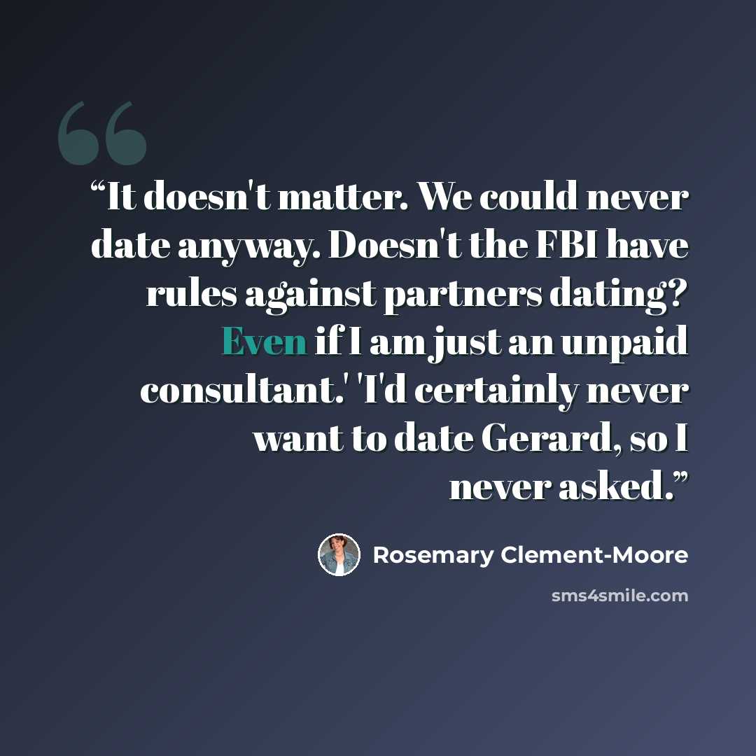“It doesn't matter. We could never date anyway. Doesn't the FBI have rules against partners dating? Even if I am just an unpaid consultant.' 'I'd certainly never want to date Gerard, so I never asked.” quote by Rosemary Clement-Moore