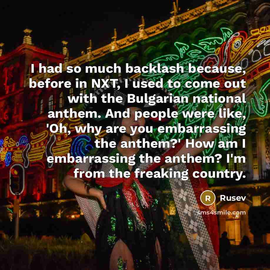 “I had so much backlash because, before in NXT, I used to come out with the Bulgarian national anthem. And people were like, 'Oh, why are you embarrassing the anthem?' How am I embarrassing the anthem? I'm from the freaking country.” quote by Rusev