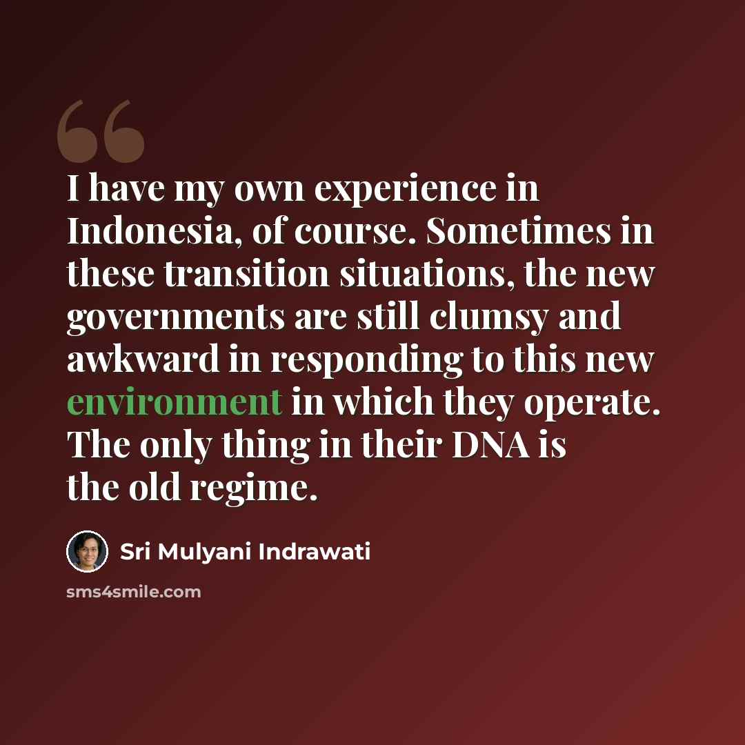 “I have my own experience in Indonesia, of course. Sometimes in these transition situations, the new governments are still clumsy and awkward in responding to this new environment in which they operate. The only thing in their DNA is the old regime.” quote by Sri Mulyani Indrawati