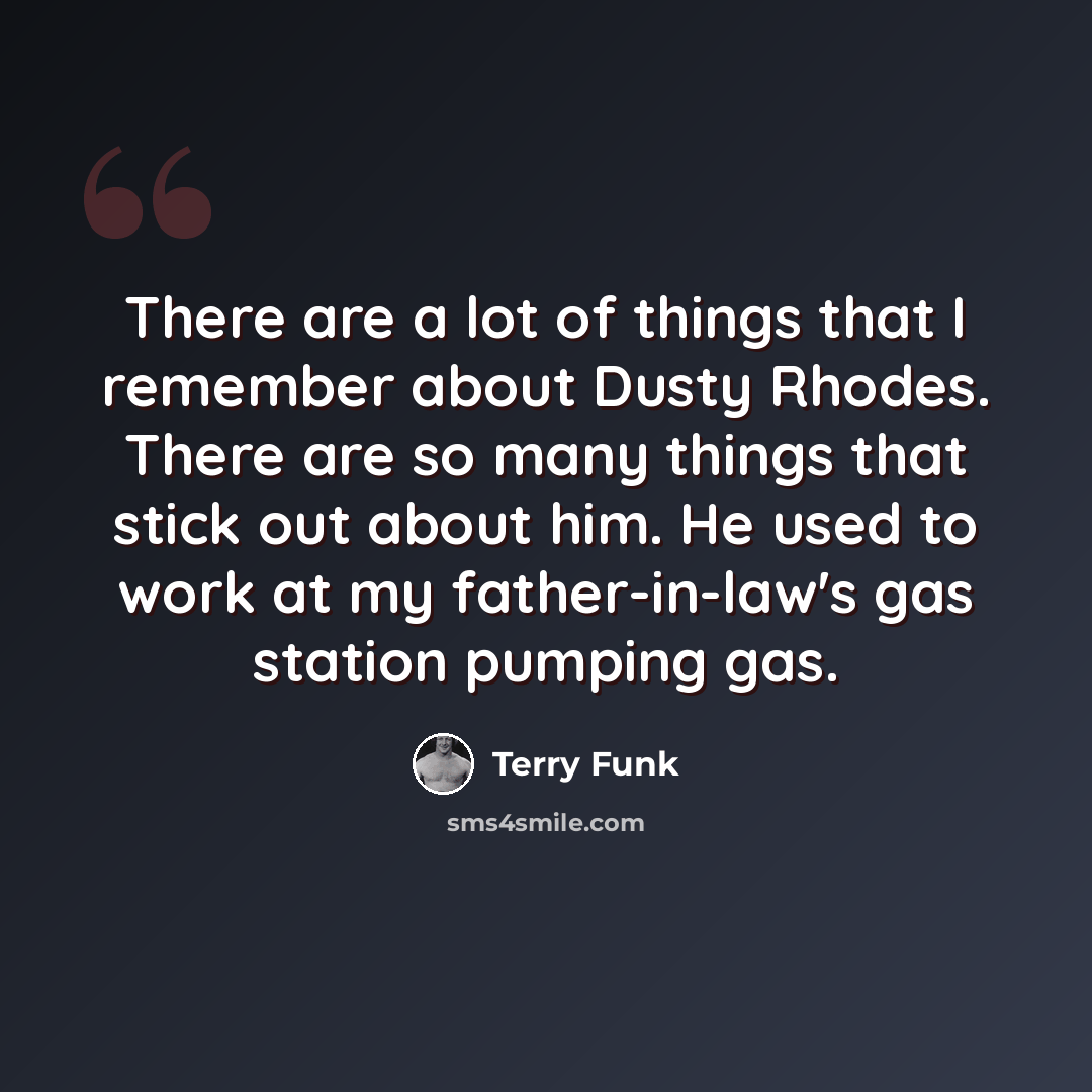 “There are a lot of things that I remember about Dusty Rhodes. There are so many things that stick out about him. He used to work at my father-in-law's gas station pumping gas.” quote by Terry Funk