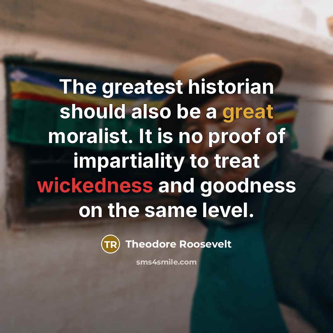 “The greatest historian should also be a great moralist. It is no proof of impartiality to treat wickedness and goodness on the same level.” quote by Theodore Roosevelt