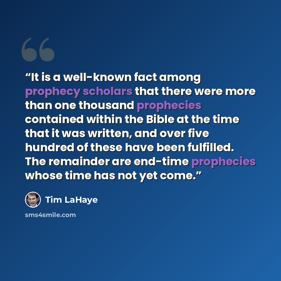 “It is a well-known fact among prophecy scholars that there were more than one thousand prophecies contained within the Bible at the time that it was written, and over five hundred of these have been fulfilled. The remainder are end-time prophecies whose time has not yet come.” quote by Tim LaHaye