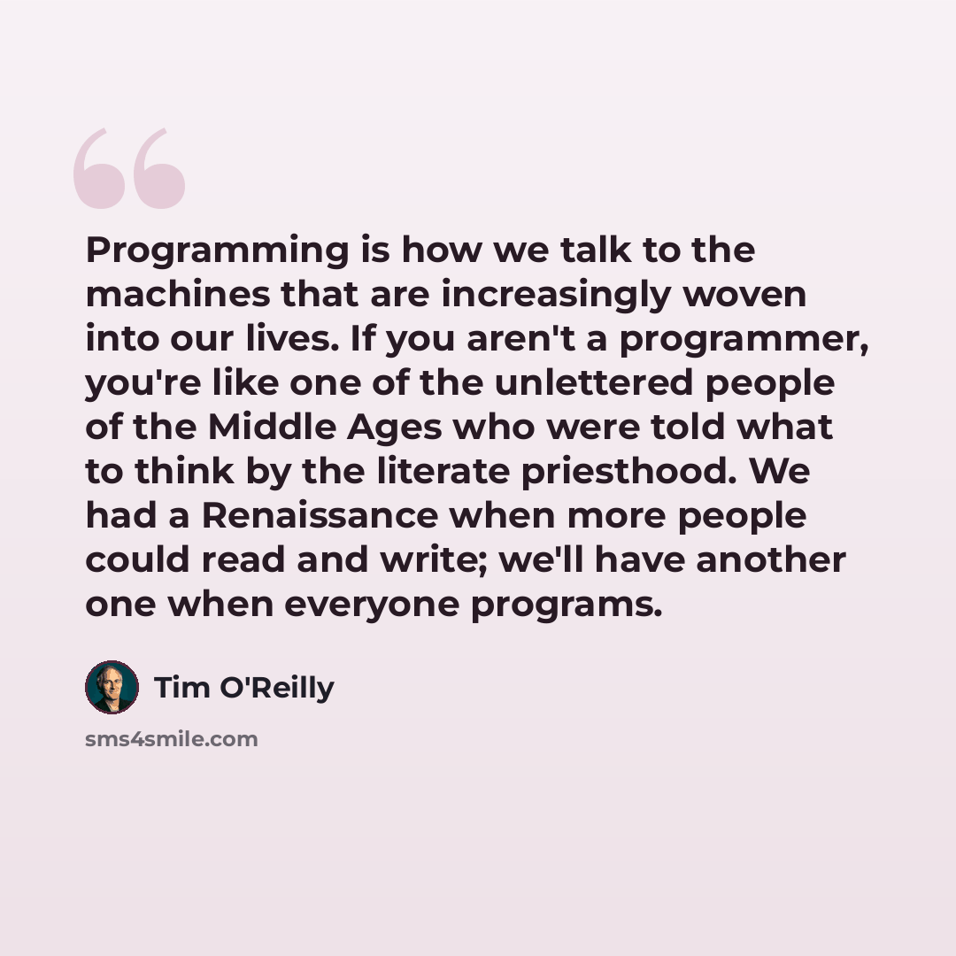“Programming is how we talk to the machines that are increasingly woven into our lives. If you aren't a programmer, you're like one of the unlettered people of the Middle Ages who were told what to think by the literate priesthood. We had a Renaissance when more people could read and write; we'll…” quote by Tim O'Reilly