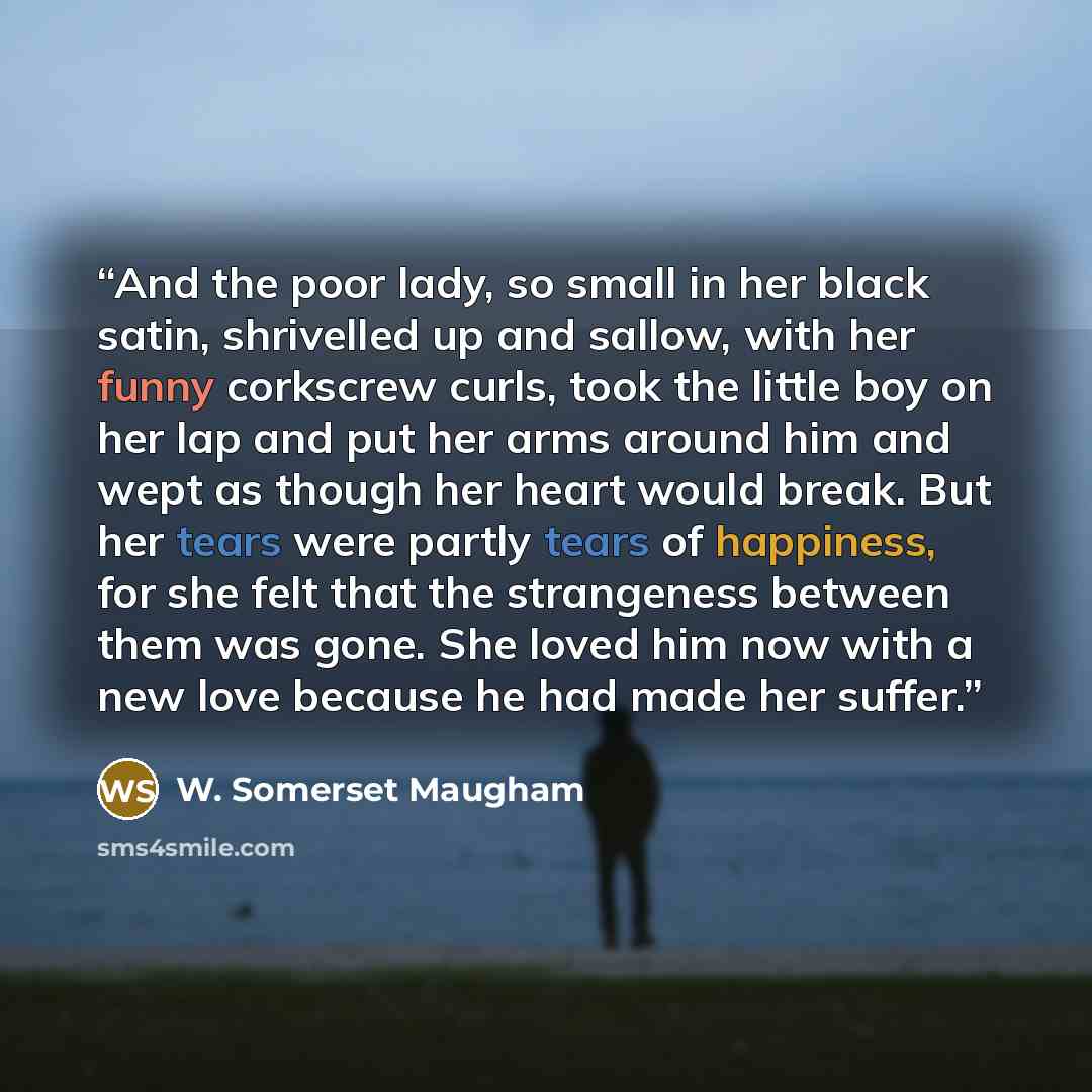 “And the poor lady, so small in her black satin, shrivelled up and sallow, with her funny corkscrew curls, took the little boy on her lap and put her arms around him and wept as though her heart would break. But her tears were partly tears of happiness, for she felt that the strangeness between…” quote by W. Somerset Maugham