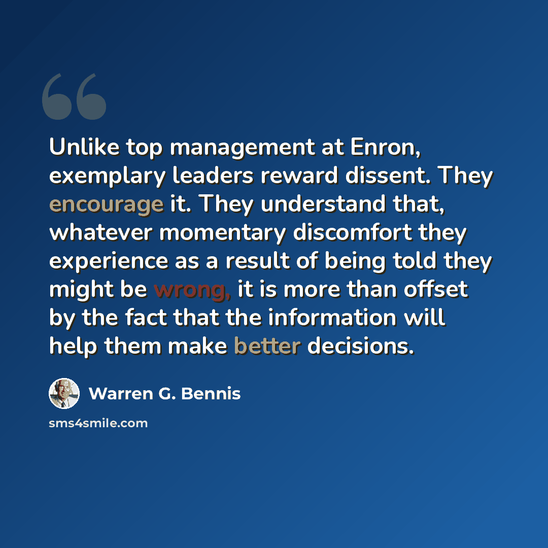 “Unlike top management at Enron, exemplary leaders reward dissent. They encourage it. They understand that, whatever momentary discomfort they experience as a result of being told they might be wrong, it is more than offset by the fact that the information will help them make better decisions.” quote by Warren G. Bennis
