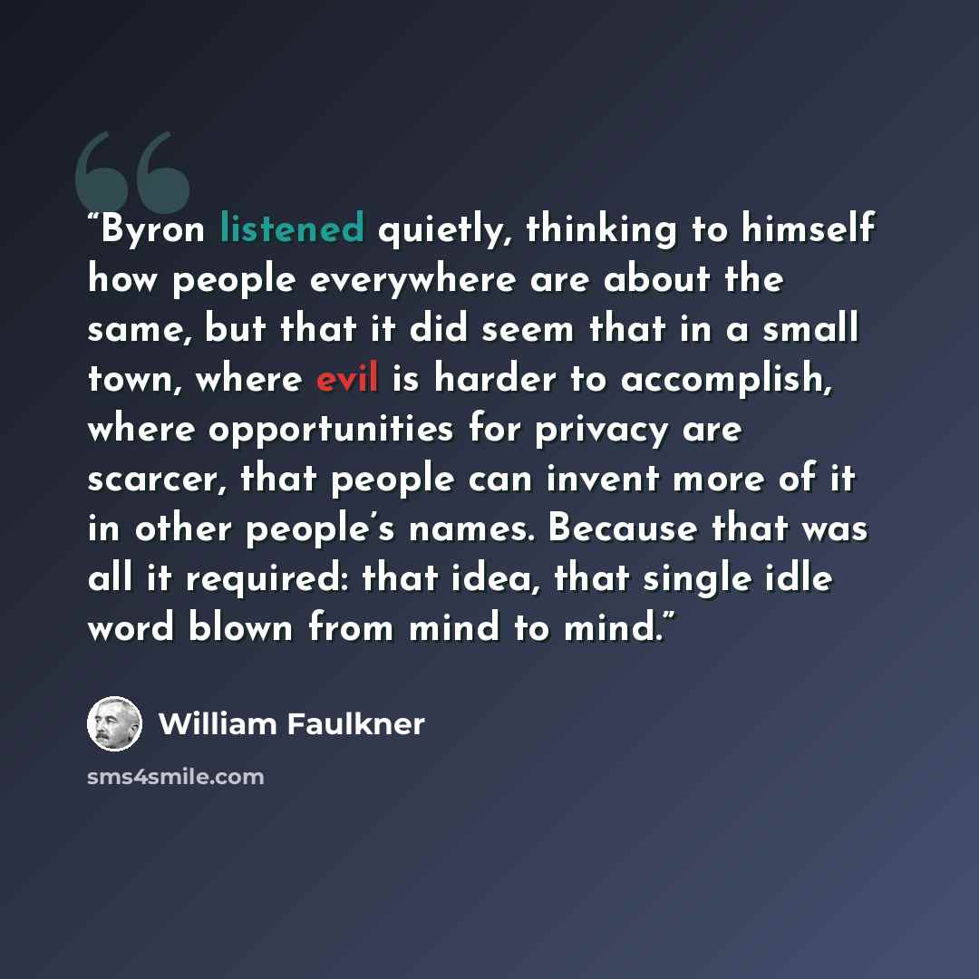 “Byron listened quietly, thinking to himself how people everywhere are about the same, but that it did seem that in a small town, where evil is harder to accomplish, where opportunities for privacy are scarcer, that people can invent more of it in other people’s names. Because that was all it…” quote by William Faulkner