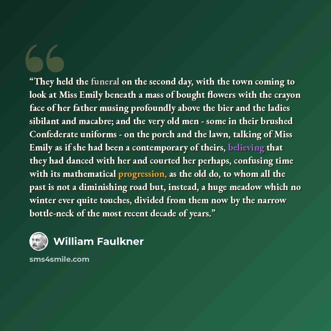 “They held the funeral on the second day, with the town coming to look at Miss Emily beneath a mass of bought flowers with the crayon face of her father musing profoundly above the bier and the ladies sibilant and macabre; and the very old men - some in their brushed Confederate uniforms - on the…” quote by William Faulkner
