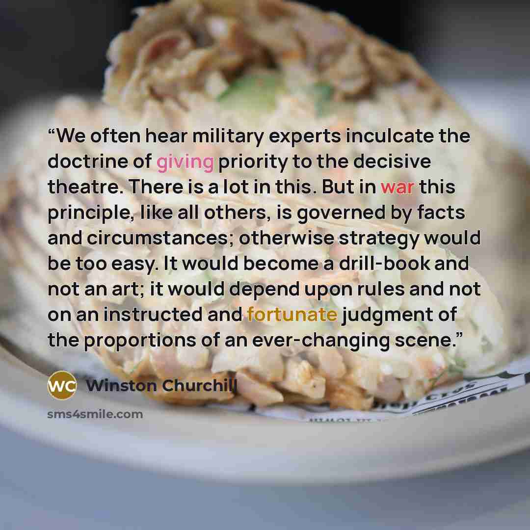 “We often hear military experts inculcate the doctrine of giving priority to the decisive theatre. There is a lot in this. But in war this principle, like all others, is governed by facts and circumstances; otherwise strategy would be too easy. It would become a drill-book and not an art; it would…” quote by Winston Churchill