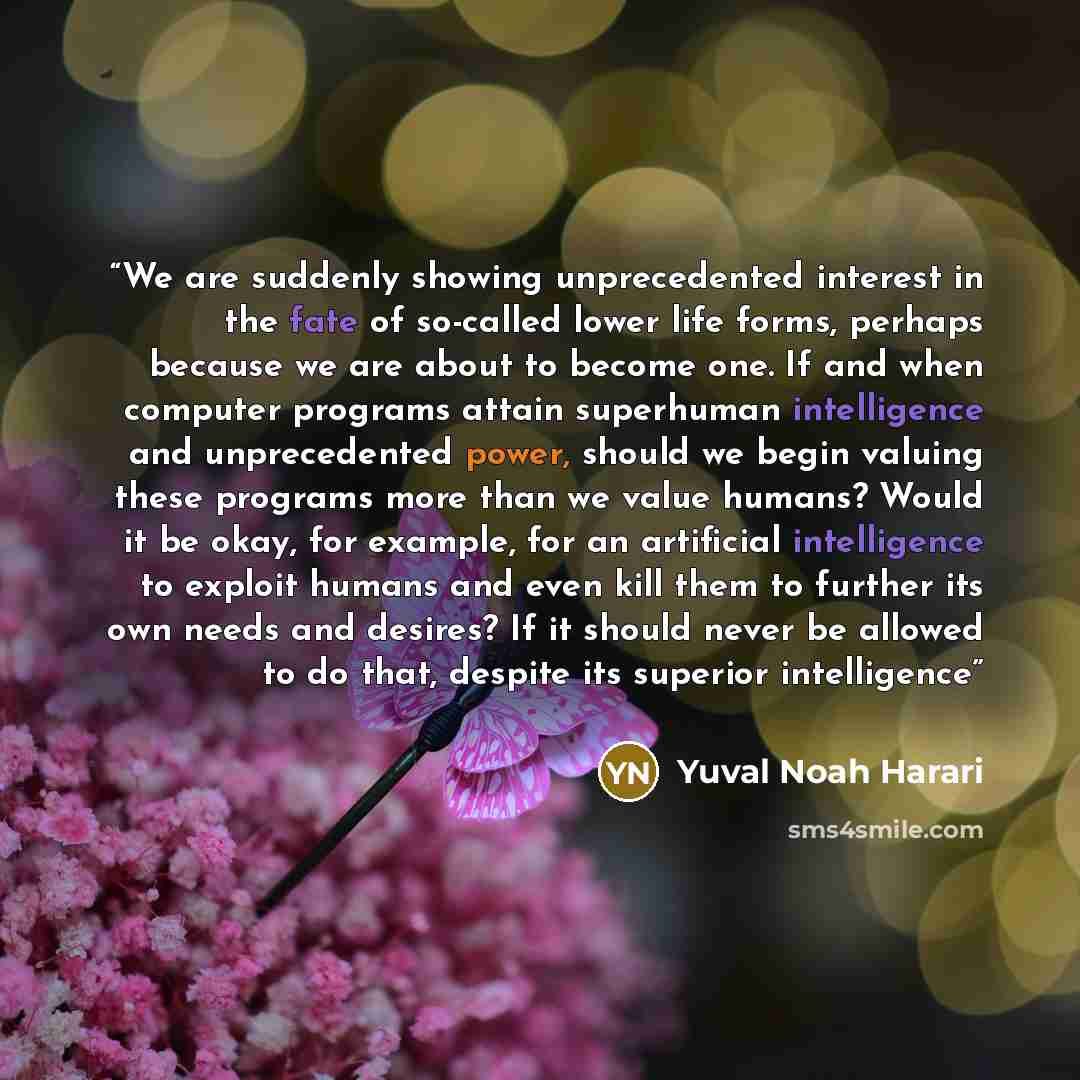“We are suddenly showing unprecedented interest in the fate of so-called lower life forms, perhaps because we are about to become one. If and when computer programs attain superhuman intelligence and unprecedented power, should we begin valuing these programs more than we value humans? Would it be…” quote by Yuval Noah Harari