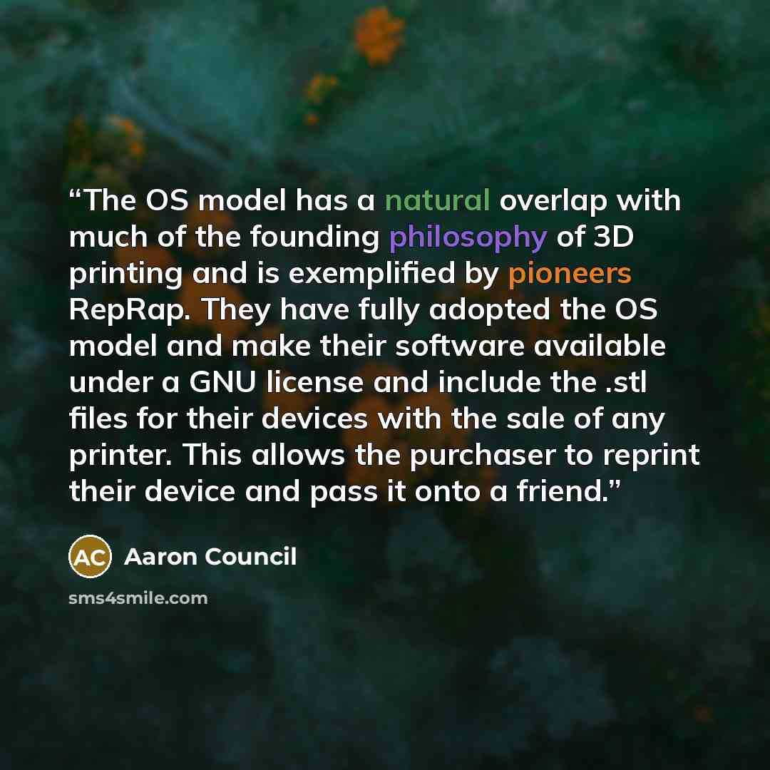 “The OS model has a natural overlap with much of the founding philosophy of 3D printing and is exemplified by pioneers RepRap. They have fully adopted the OS model and make their software available under a GNU license and include the .stl files for their devices with the sale of any printer. This…” quote by Aaron Council