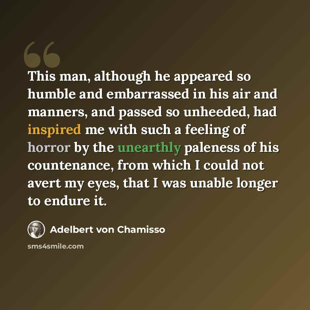 “This man, although he appeared so humble and embarrassed in his air and manners, and passed so unheeded, had inspired me with such a feeling of horror by the unearthly paleness of his countenance, from which I could not avert my eyes, that I was unable longer to endure it.” quote by Adelbert von Chamisso