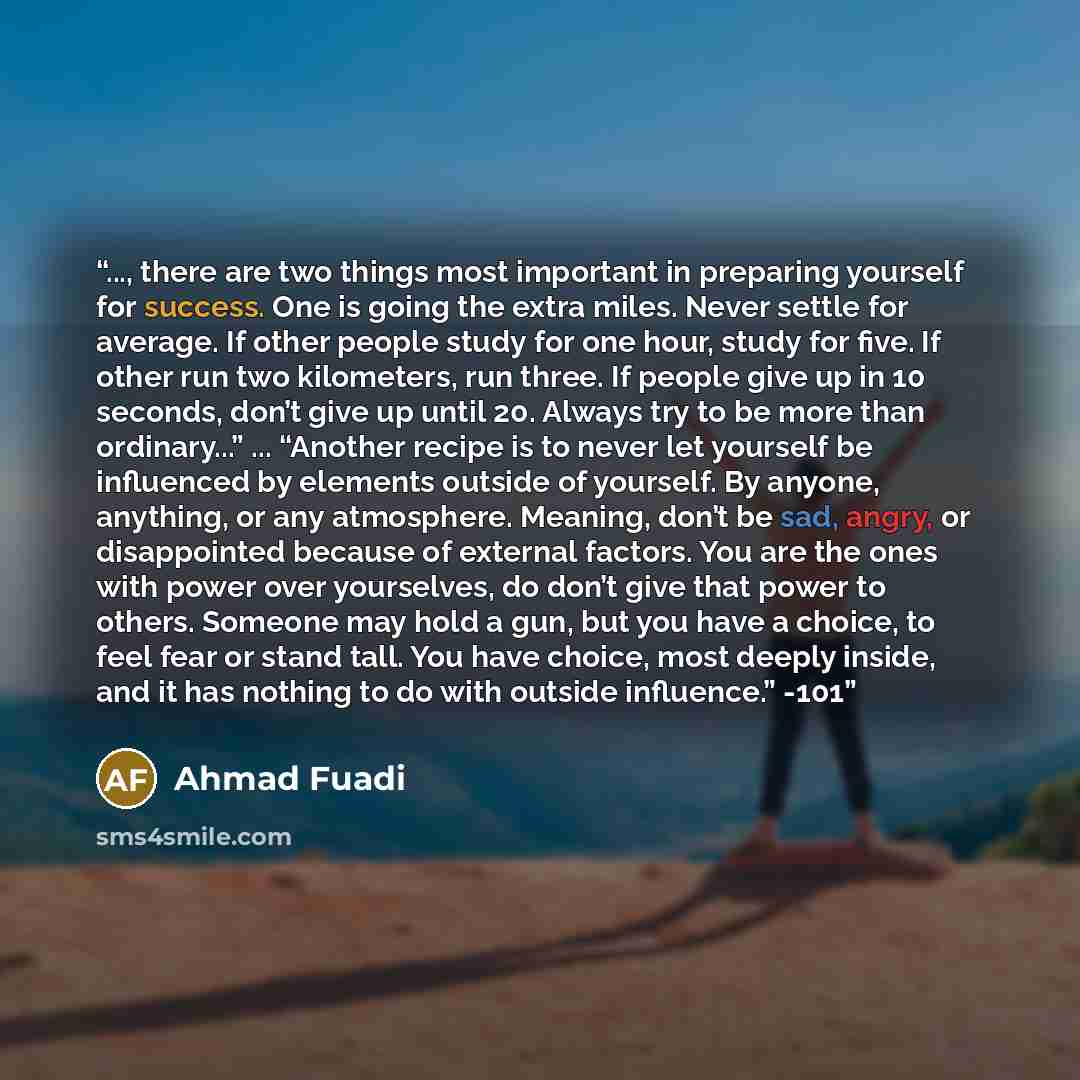 “..., there are two things most important in preparing yourself for success. One is going the extra miles. Never settle for average. If other people study for one hour, study for five. If other run two kilometers, run three. If people give up in 10 seconds, don’t give up until 20. Always try to be…” quote by Ahmad Fuadi