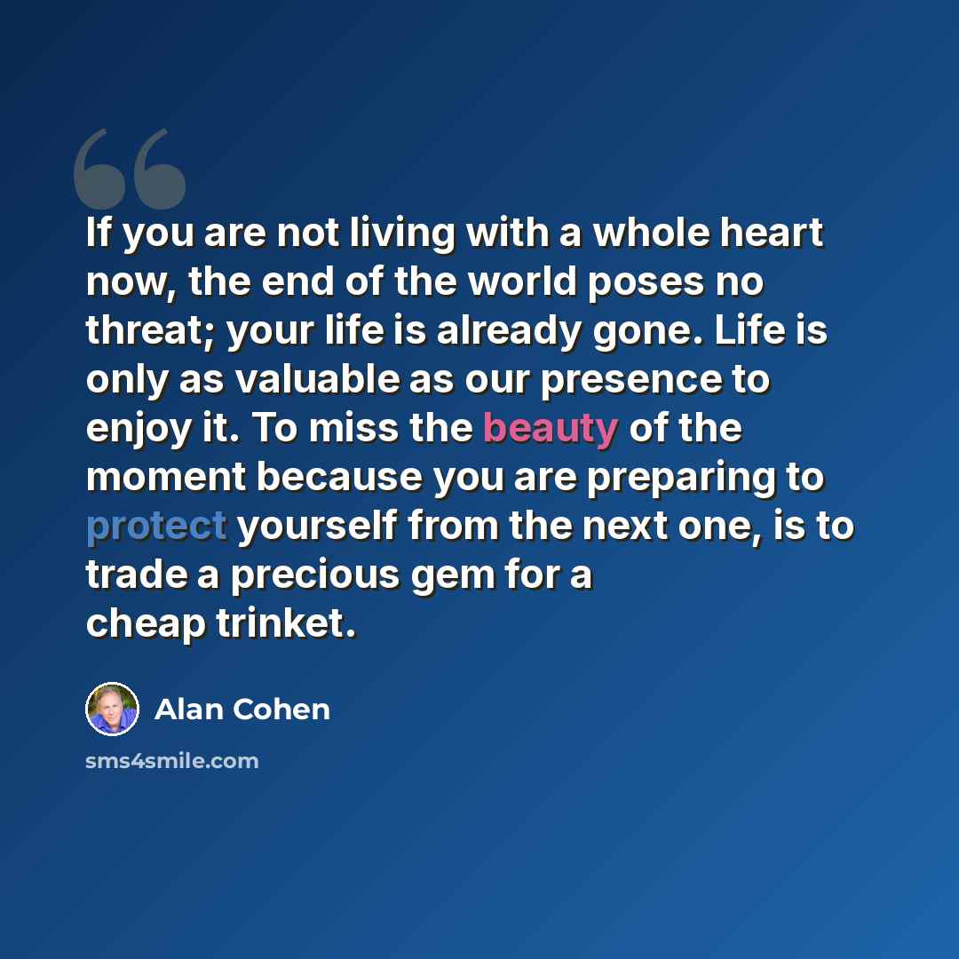 “If you are not living with a whole heart now, the end of the world poses no threat; your life is already gone. Life is only as valuable as our presence to enjoy it. To miss the beauty of the moment because you are preparing to protect yourself from the next one, is to trade a precious gem for a…” quote by Alan Cohen
