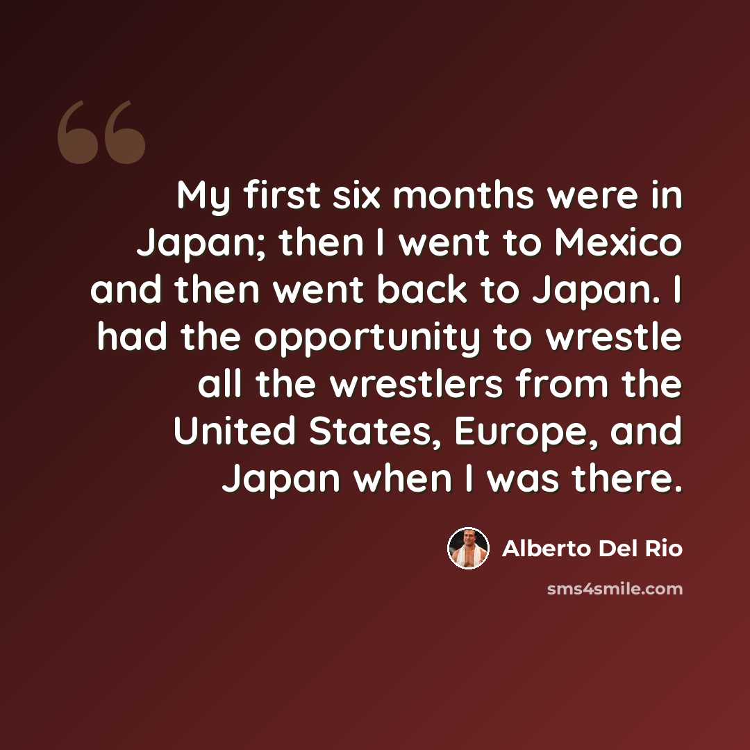 “My first six months were in Japan; then I went to Mexico and then went back to Japan. I had the opportunity to wrestle all the wrestlers from the United States, Europe, and Japan when I was there.” quote by Alberto Del Rio
