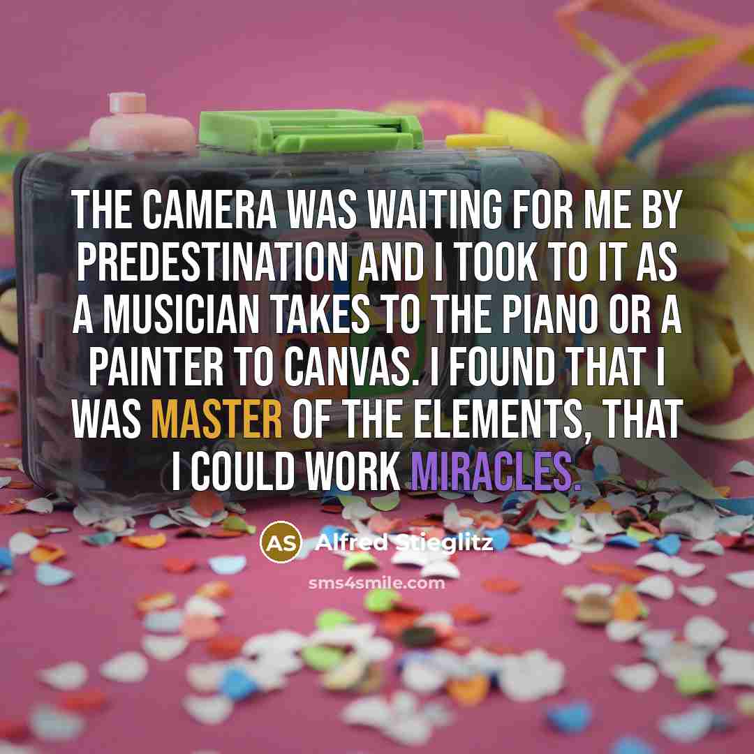 “The camera was waiting for me by predestination and I took to it as a musician takes to the piano or a painter to canvas. I found that I was master of the elements, that I could work miracles.” quote by Alfred Stieglitz