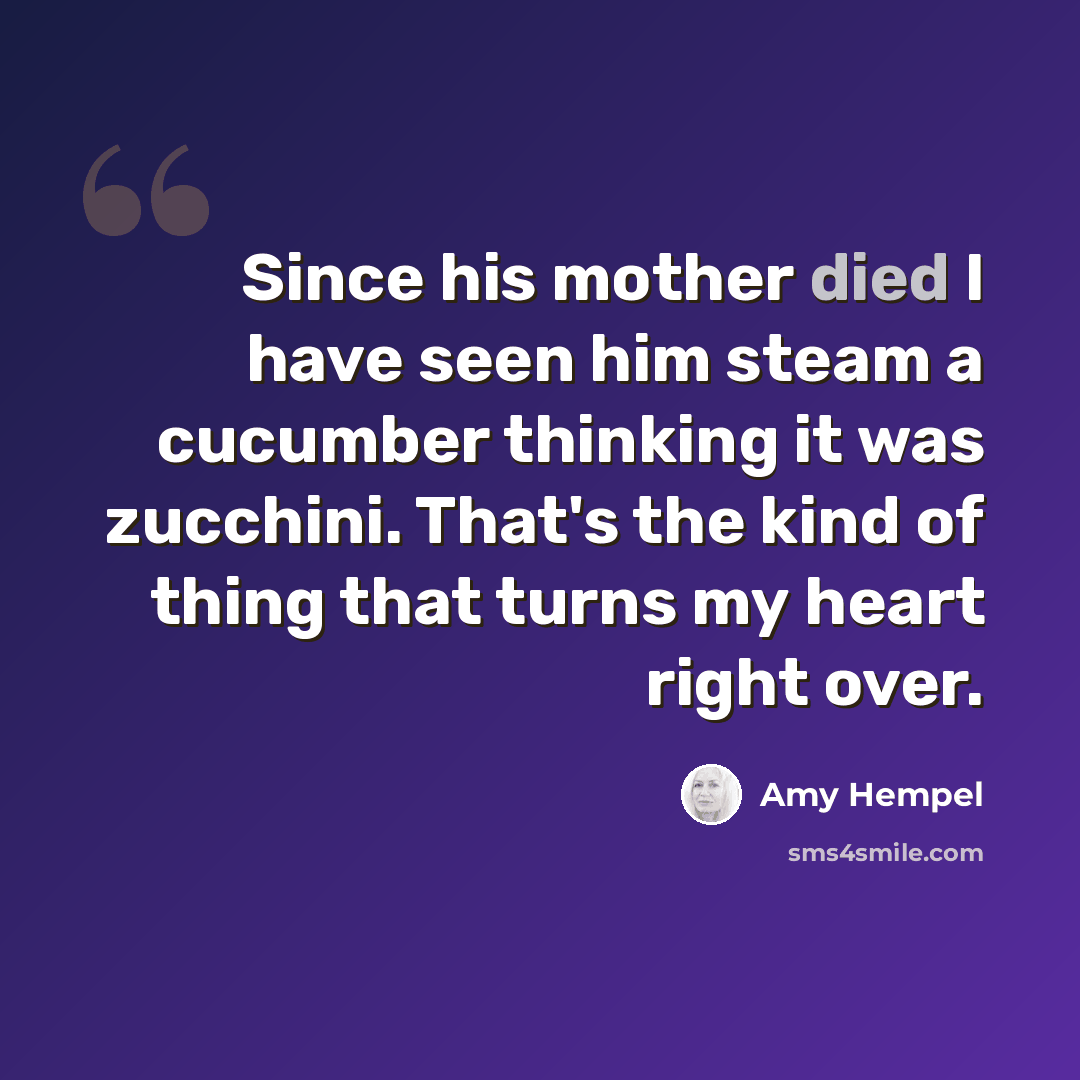 “Since his mother died I have seen him steam a cucumber thinking it was zucchini. That's the kind of thing that turns my heart right over.” quote by Amy Hempel