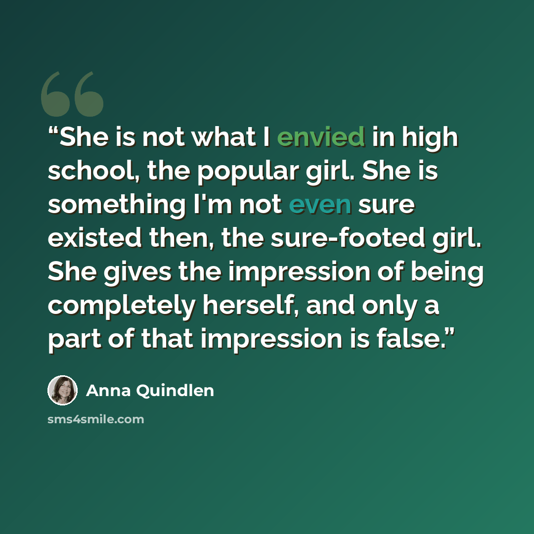 “She is not what I envied in high school, the popular girl. She is something I'm not even sure existed then, the sure-footed girl. She gives the impression of being completely herself, and only a part of that impression is false.” quote by Anna Quindlen