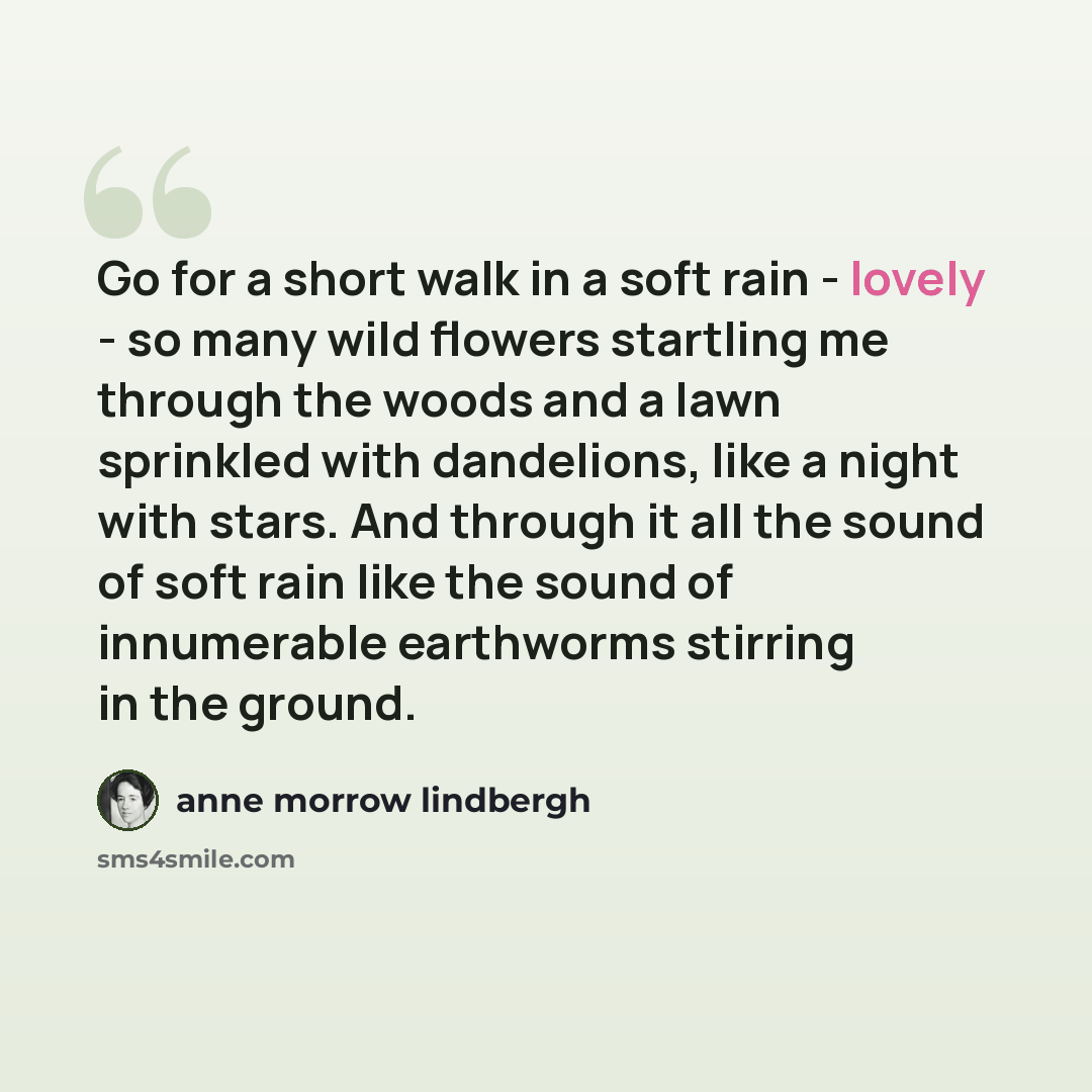 “Go for a short walk in a soft rain - lovely - so many wild flowers startling me through the woods and a lawn sprinkled with dandelions, like a night with stars. And through it all the sound of soft rain like the sound of innumerable earthworms stirring in the ground.” quote by Anne Morrow Lindbergh