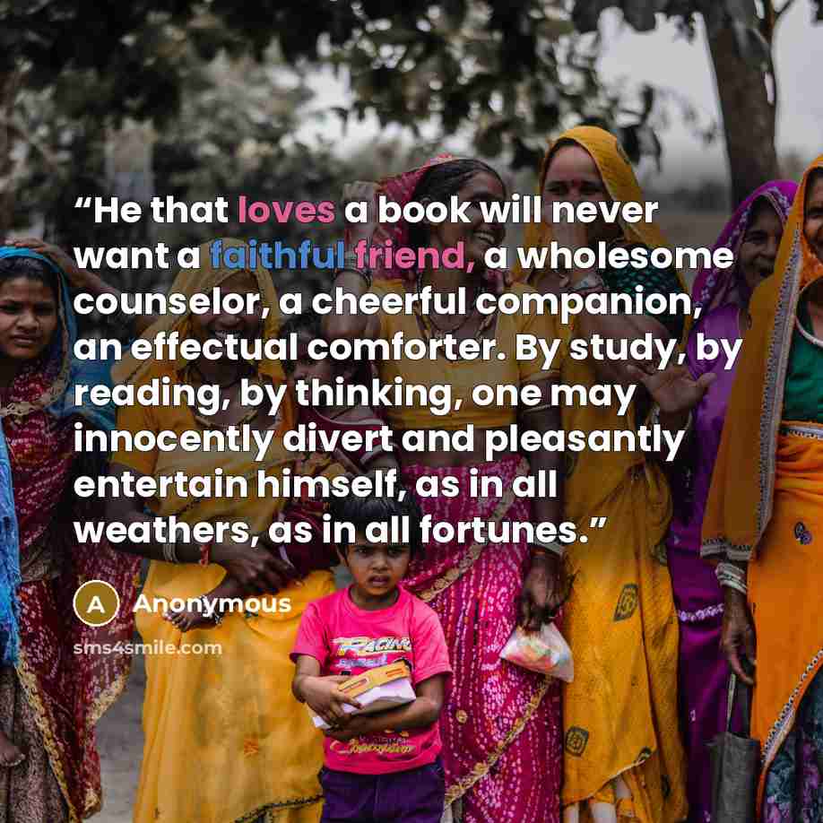 “He that loves a book will never want a faithful friend, a wholesome counselor, a cheerful companion, an effectual comforter. By study, by reading, by thinking, one may innocently divert and pleasantly entertain himself, as in all weathers, as in all fortunes.” quote by Anonymous