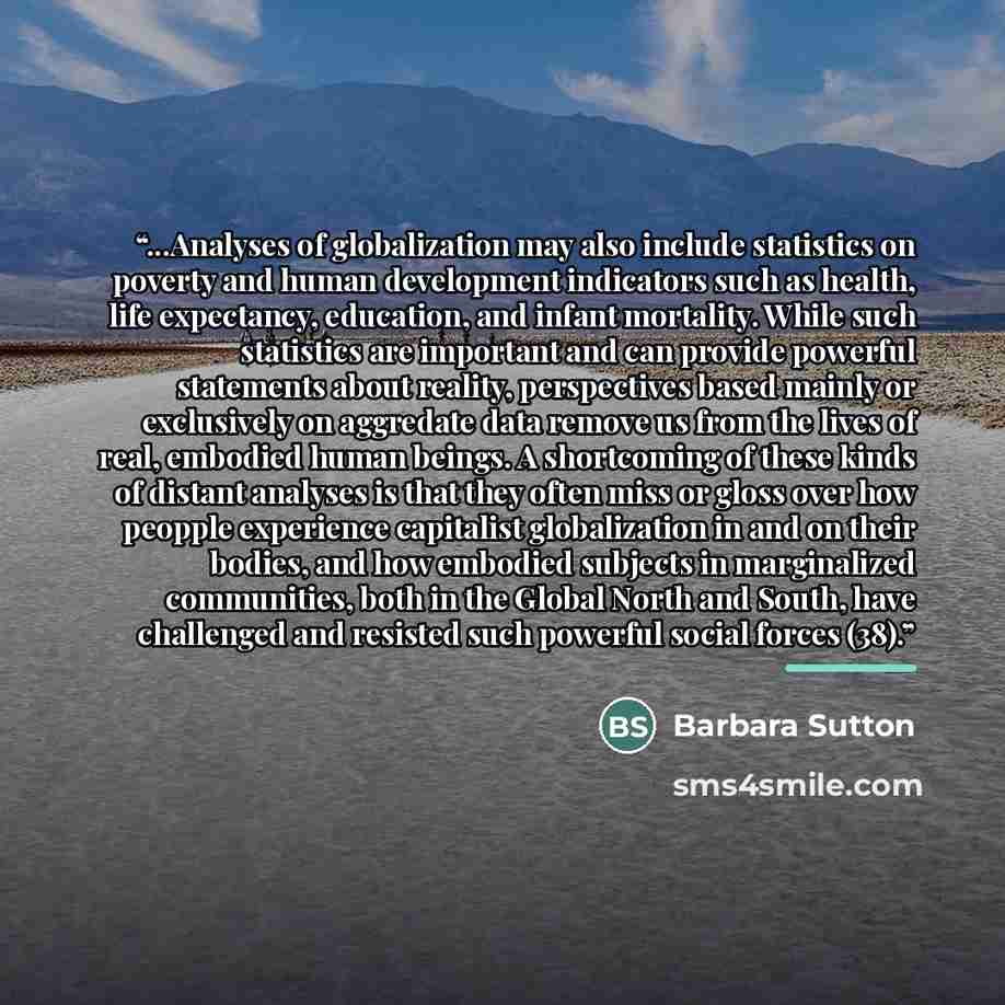 “...Analyses of globalization may also include statistics on poverty and human development indicators such as health, life expectancy, education, and infant mortality. While such statistics are important and can provide powerful statements about reality, perspectives based mainly or exclusively on…” quote by Barbara Sutton