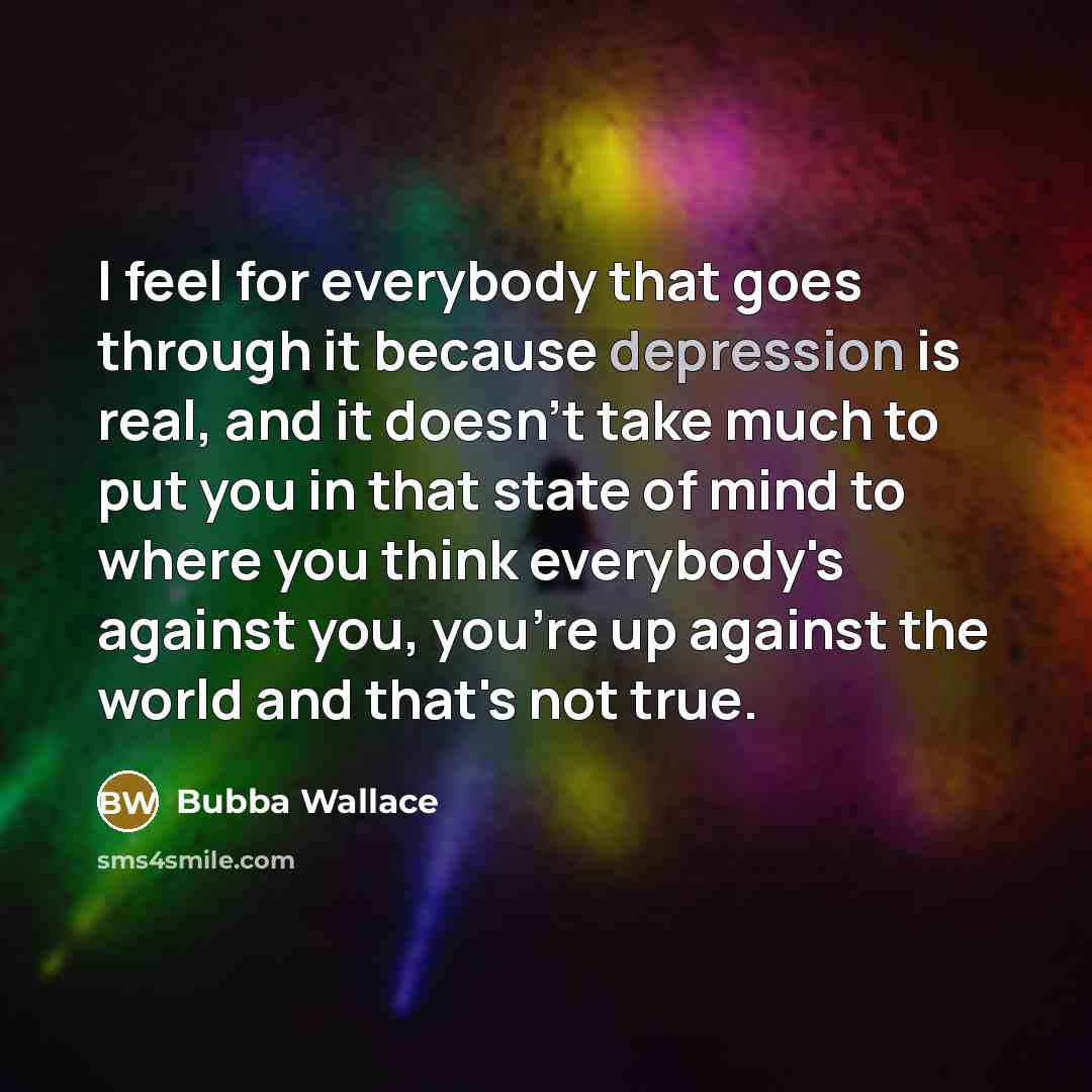 “I feel for everybody that goes through it because depression is real, and it doesn't take much to put you in that state of mind to where you think everybody's against you, you're up against the world and that's not true.” quote by Bubba Wallace